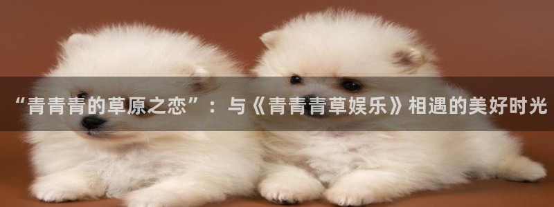 三牛娱乐：“青青青的草原之恋”：与《青青青草娱乐》相遇的美好时光